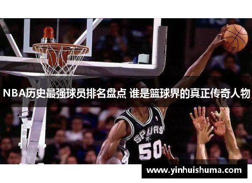 NBA历史最强球员排名盘点 谁是篮球界的真正传奇人物